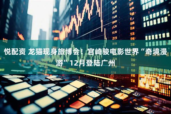 悦配资 龙猫现身旅博会！宫崎骏电影世界“奇境漫游”12月登陆广州
