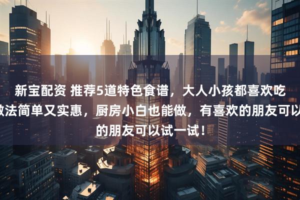 新宝配资 推荐5道特色食谱，大人小孩都喜欢吃，而且做法简单又实惠，厨房小白也能做，有喜欢的朋友可以试一试！