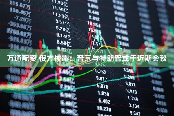 万通配资 俄方披露：普京与特朗普或于近期会谈