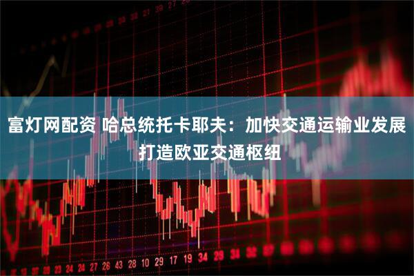 富灯网配资 哈总统托卡耶夫：加快交通运输业发展 打造欧亚交通枢纽