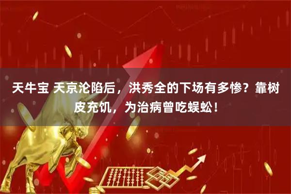 天牛宝 天京沦陷后，洪秀全的下场有多惨？靠树皮充饥，为治病曾吃蜈蚣！