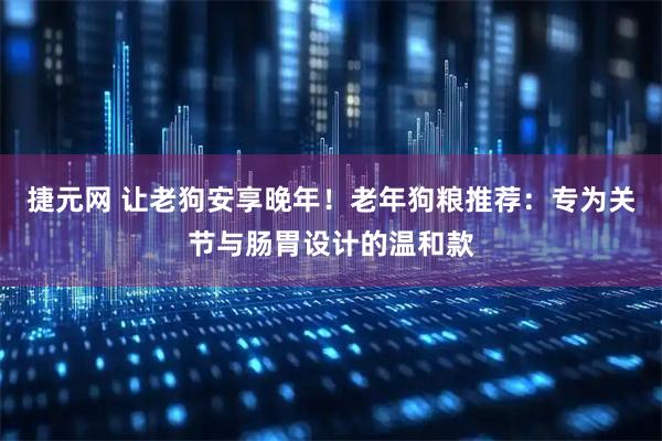 捷元网 让老狗安享晚年！老年狗粮推荐：专为关节与肠胃设计的温和款