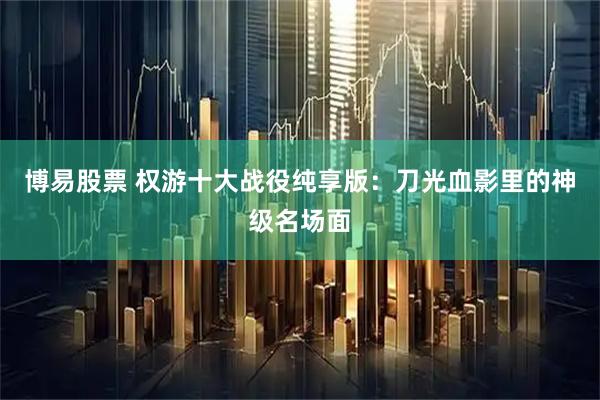 博易股票 权游十大战役纯享版：刀光血影里的神级名场面