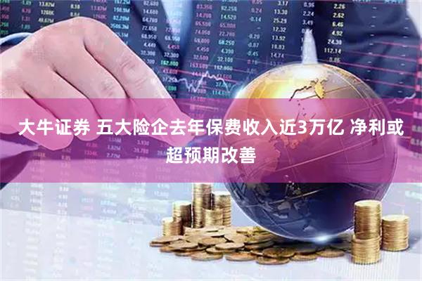 大牛证券 五大险企去年保费收入近3万亿 净利或超预期改善