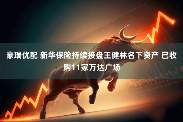 豪瑞优配 新华保险持续接盘王健林名下资产 已收购11家万达广场