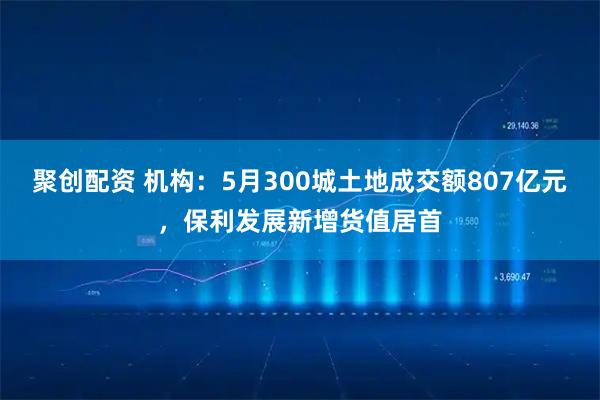 聚创配资 机构：5月300城土地成交额807亿元，保利发展新增货值居首