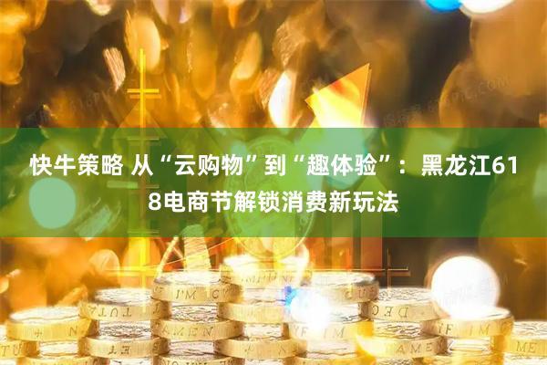 快牛策略 从“云购物”到“趣体验”：黑龙江618电商节解锁消费新玩法
