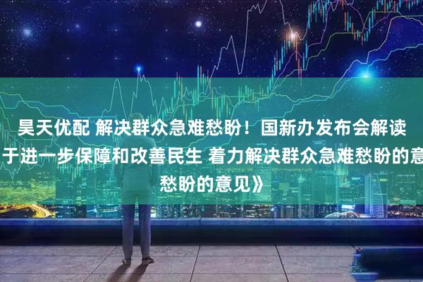 昊天优配 解决群众急难愁盼！国新办发布会解读《关于进一步保障和改善民生 着力解决群众急难愁盼的意见》