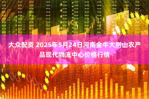 大众配资 2025年5月24日河南金牛大别山农产品现代物流中心价格行情