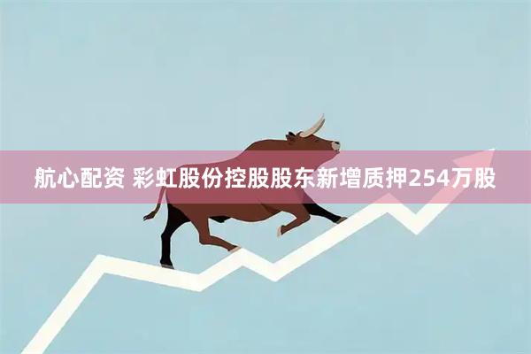 航心配资 彩虹股份控股股东新增质押254万股