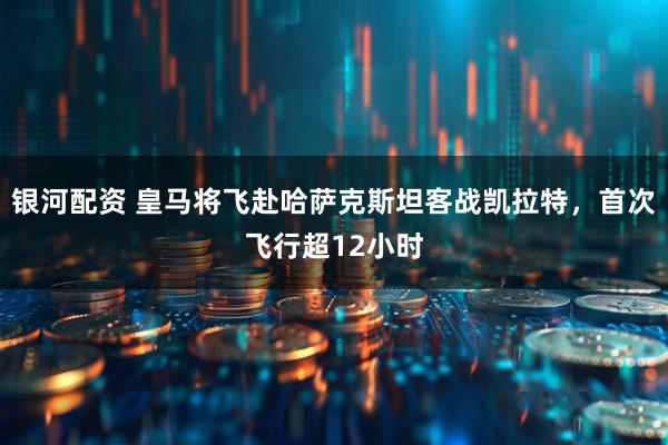 银河配资 皇马将飞赴哈萨克斯坦客战凯拉特，首次飞行超12小时