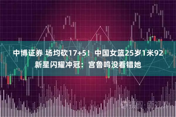 中博证券 场均砍17+5！中国女篮25岁1米92新星闪耀冲冠：宫鲁鸣没看错她