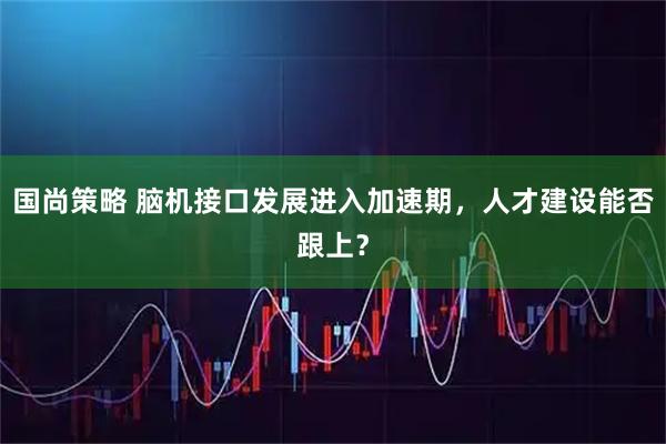 国尚策略 脑机接口发展进入加速期，人才建设能否跟上？