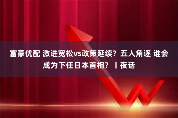 富豪优配 激进宽松vs政策延续？五人角逐 谁会成为下任日本首相？丨夜话