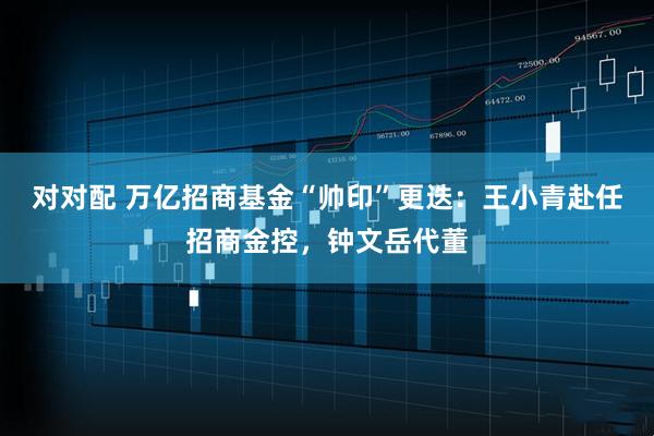 对对配 万亿招商基金“帅印”更迭：王小青赴任招商金控，钟文岳代董