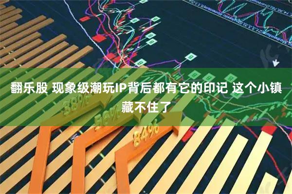 翻乐股 现象级潮玩IP背后都有它的印记 这个小镇藏不住了