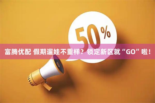 富腾优配 假期遛娃不重样？锁定新区就“GO”啦！