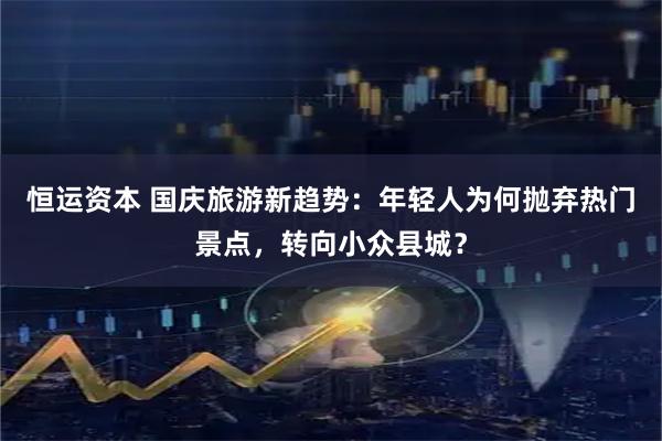 恒运资本 国庆旅游新趋势：年轻人为何抛弃热门景点，转向小众县城？