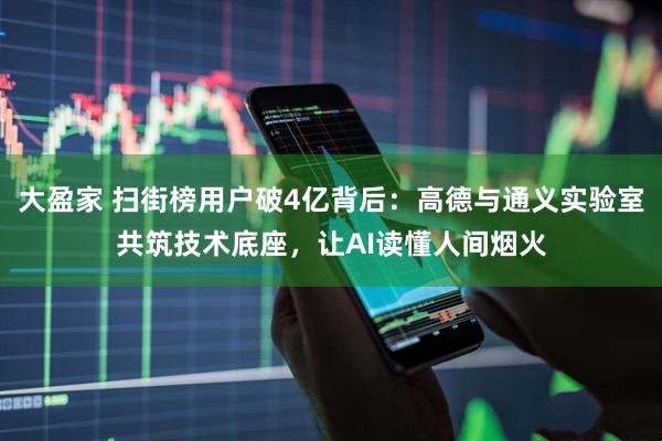 大盈家 扫街榜用户破4亿背后：高德与通义实验室共筑技术底座，让AI读懂人间烟火