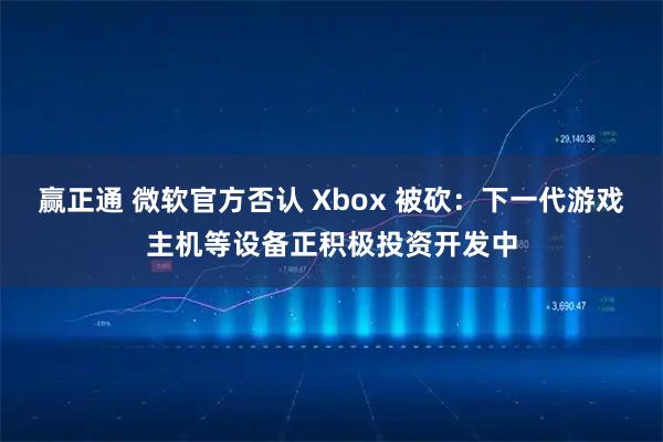 赢正通 微软官方否认 Xbox 被砍：下一代游戏主机等设备正积极投资开发中