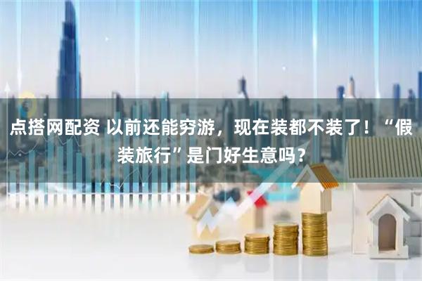 点搭网配资 以前还能穷游，现在装都不装了！“假装旅行”是门好生意吗？
