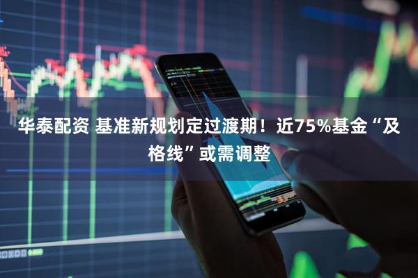 华泰配资 基准新规划定过渡期！近75%基金“及格线”或需调整