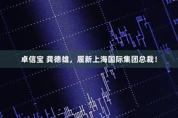 卓信宝 龚德雄，履新上海国际集团总裁！