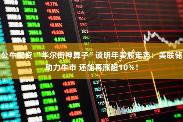 公牛配资 “华尔街神算子”谈明年美股走势：美联储助力牛市 还能再涨超10%！
