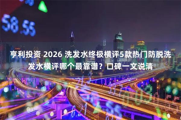 亨利投资 2026 洗发水终极横评5款热门防脱洗发水横评哪个最靠谱?口碑一文说清