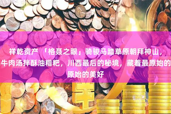 祥乾资产 「格聂之眼」骑骏马踏草原朝拜神山，煮牦牛肉汤拌酥油糌粑，川西最后的秘境，藏着最原始的美好