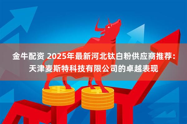 金牛配资 2025年最新河北钛白粉供应商推荐：天津麦斯特科技有限公司的卓越表现