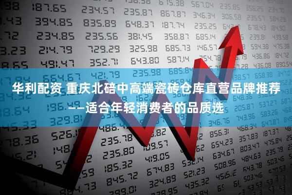 华利配资 重庆北碚中高端瓷砖仓库直营品牌推荐——适合年轻消费者的品质选