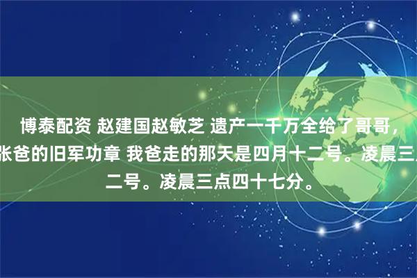 博泰配资 赵建国赵敏芝 遗产一千万全给了哥哥，我只分到一张爸的旧军功章 我爸走的那天是四月十二号。凌晨三点四十七分。