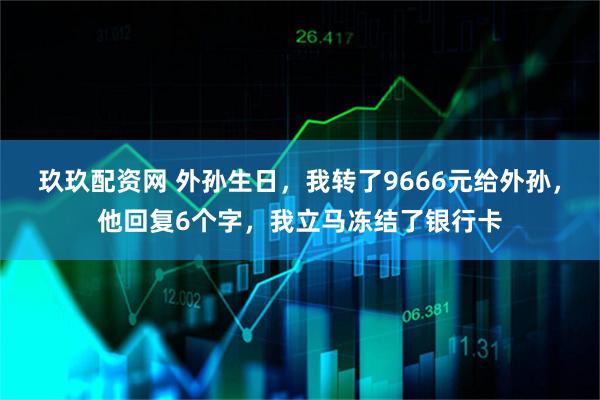 玖玖配资网 外孙生日，我转了9666元给外孙，他回复6个字，我立马冻结了银行卡
