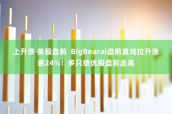 上升浪 美股盘前  BigBearai盘前直线拉升涨逾24%！多只绩优股盘前走高