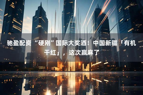 驰盈配资 “硬刚”国际大奖酒！中国新疆「有机干红」，这次赢麻了