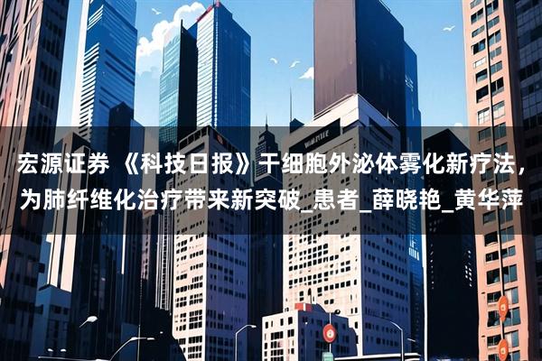 宏源证券 《科技日报》干细胞外泌体雾化新疗法，为肺纤维化治疗带来新突破_患者_薛晓艳_黄华萍