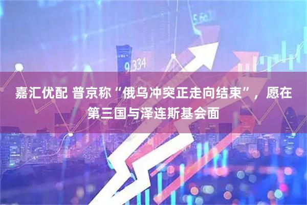 嘉汇优配 普京称“俄乌冲突正走向结束”，愿在第三国与泽连斯基会面
